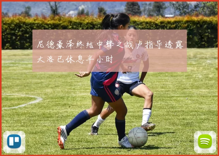 尼德豪泽终结中锋之战卢指导透露大洛已休息半小时