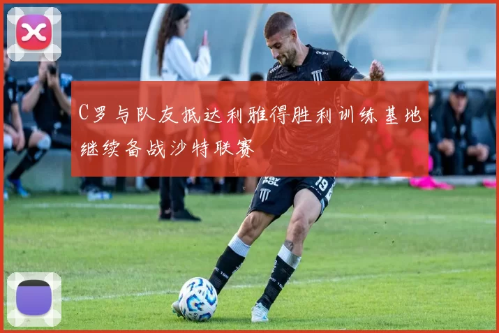 C罗与队友抵达利雅得胜利训练基地继续备战沙特联赛