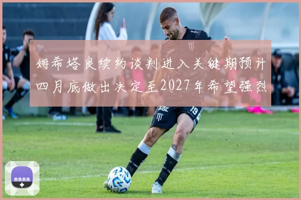 姆希塔良续约谈判进入关键期预计四月底做出决定至2027年希望强烈