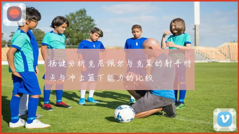 杨健分析克尼佩尔与克莱的射手特点与冲击篮下能力的比较