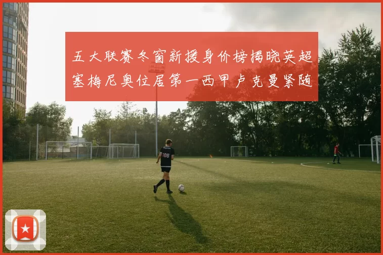 五大联赛冬窗新援身价榜揭晓英超塞梅尼奥位居第一西甲卢克曼紧随其后