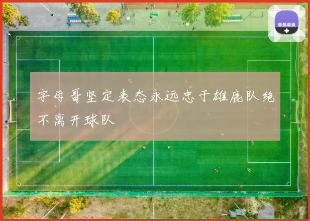 字母哥坚定表态永远忠于雄鹿队绝不离开球队