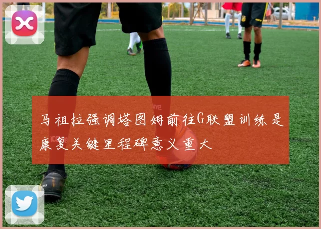 马祖拉强调塔图姆前往G联盟训练是康复关键里程碑意义重大