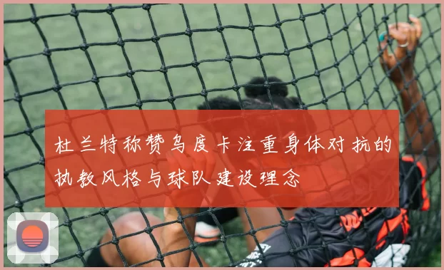 杜兰特称赞乌度卡注重身体对抗的执教风格与球队建设理念
