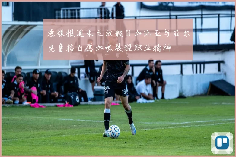 意媒报道米兰放假日加比亚与菲尔克鲁格自愿加练展现职业精神