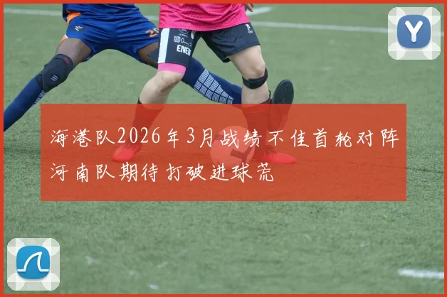 海港队2026年3月战绩不佳首轮对阵河南队期待打破进球荒