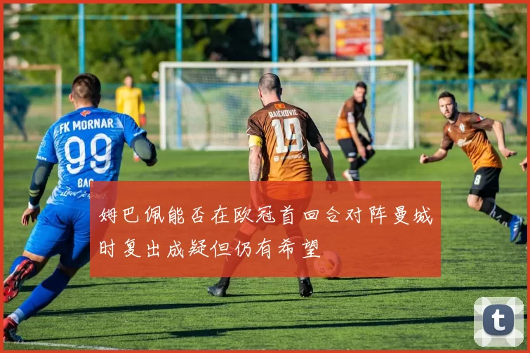 姆巴佩能否在欧冠首回合对阵曼城时复出成疑但仍有希望
