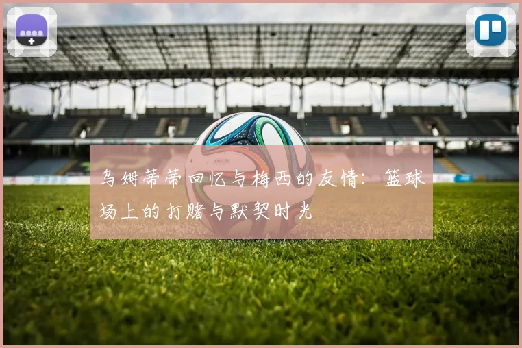 乌姆蒂蒂回忆与梅西的友情：篮球场上的打赌与默契时光