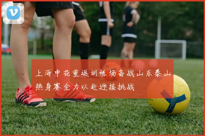 上海申花重返训练场备战山东泰山热身赛全力以赴迎接挑战
