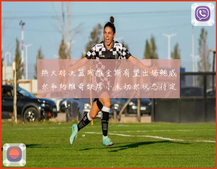 热火对决篮网维金斯有望出场鲍威尔和约维奇缺席小米切尔状态待定