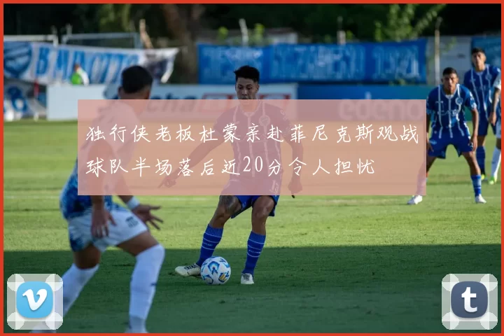 独行侠老板杜蒙亲赴菲尼克斯观战球队半场落后近20分令人担忧