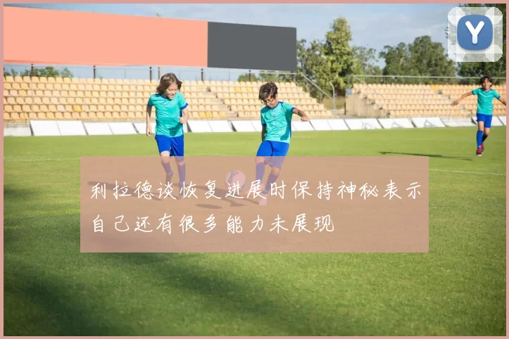 利拉德谈恢复进展时保持神秘表示自己还有很多能力未展现