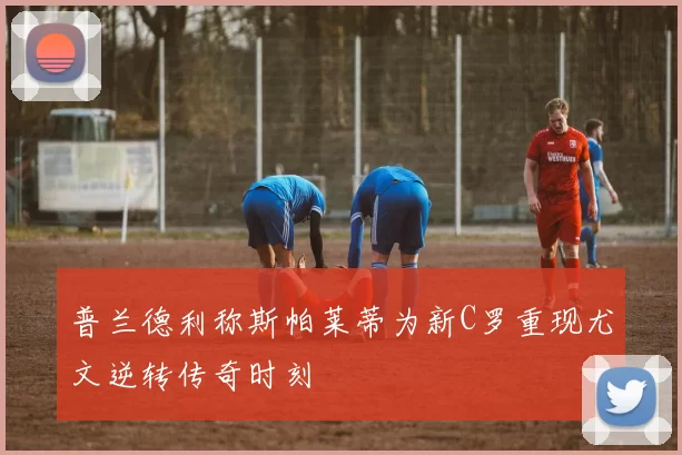 普兰德利称斯帕莱蒂为新C罗重现尤文逆转传奇时刻