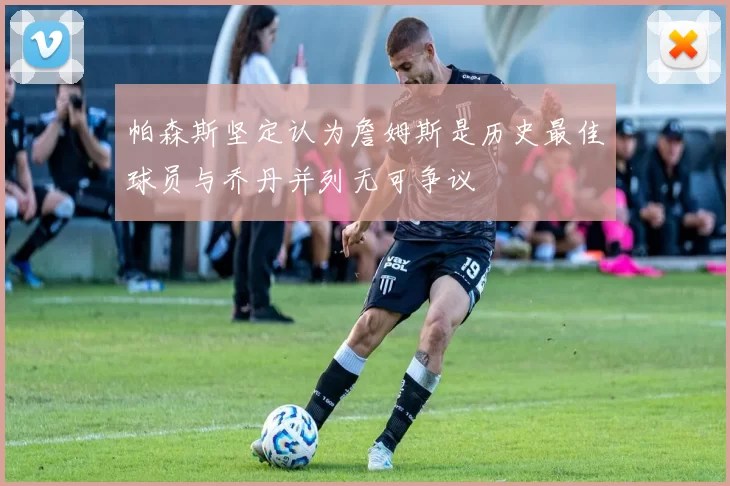 帕森斯坚定认为詹姆斯是历史最佳球员与乔丹并列无可争议