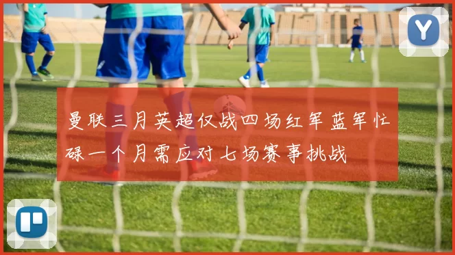 曼联三月英超仅战四场红军蓝军忙碌一个月需应对七场赛事挑战